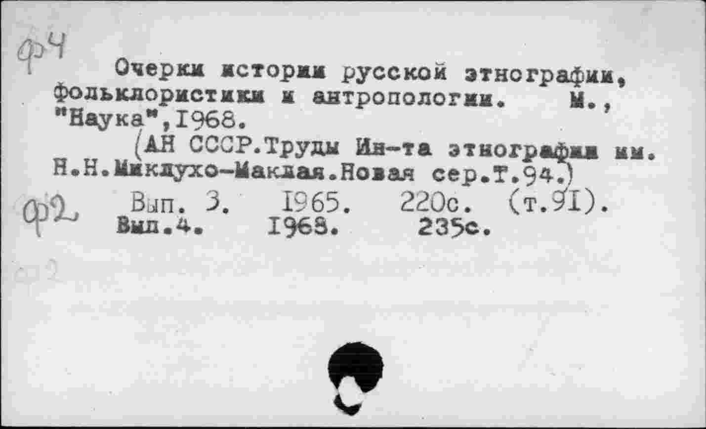 ﻿Очерки истории русской этнографии, фольклористики it антропологии. М. "Наука*,1968.
(АН СССР.Труды Ин—та этнографии им. Н.Н.Миклухо-Маклая.Новая сер.Г.94.)
ль«) Bun. 3.	1965.	220с. (т.91).
Т	Вид.4.	1968.	235е.